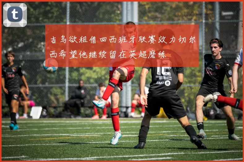 吉乌欲租借回西班牙联赛效力切尔西希望他继续留在英超磨练