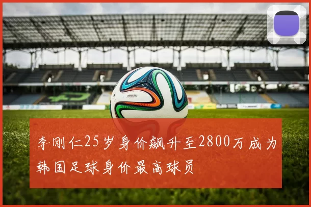 李刚仁25岁身价飙升至2800万成为韩国足球身价最高球员