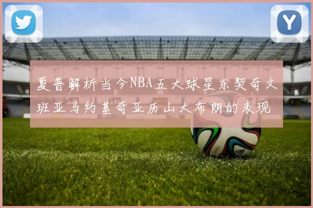 夏普解析当今NBA五大球星东契奇文班亚马约基奇亚历山大布朗的表现与未来潜力