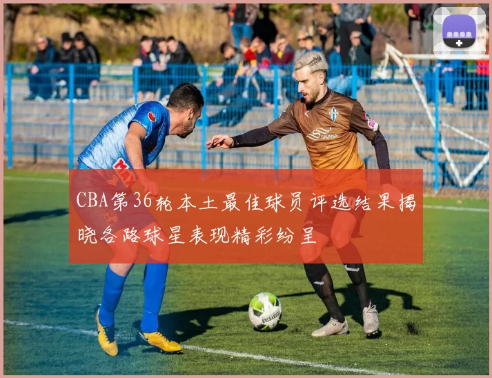 CBA第36轮本土最佳球员评选结果揭晓各路球星表现精彩纷呈