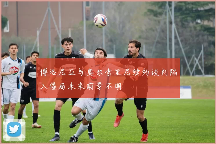 博洛尼亚与奥尔索里尼续约谈判陷入僵局未来前景不明