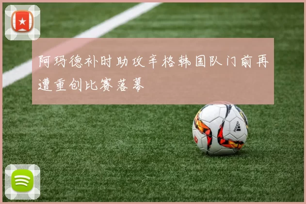 阿玛德补时助攻辛格韩国队门前再遭重创比赛落幕