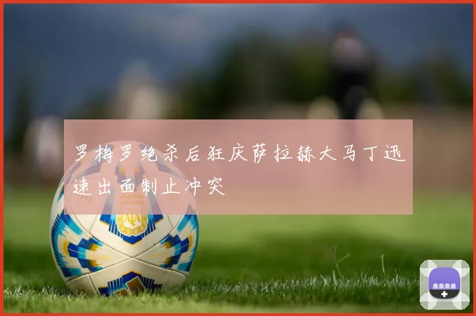 罗梅罗绝杀后狂庆萨拉赫大马丁迅速出面制止冲突