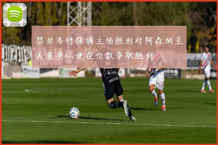 瑟尔洛特强调主场胜利对阿森纳至关重要以便在伦敦争取胜利