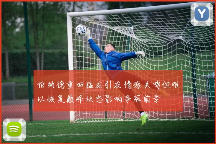 伦纳德重回猛龙引发情感共鸣但难以恢复巅峰状态影响争冠前景