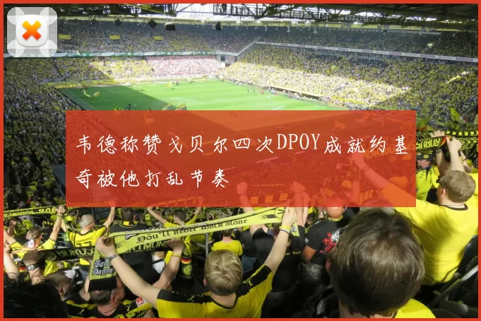 韦德称赞戈贝尔四次DPOY成就约基奇被他打乱节奏