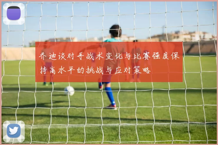 乔迪谈对手战术变化与比赛强度保持高水平的挑战与应对策略