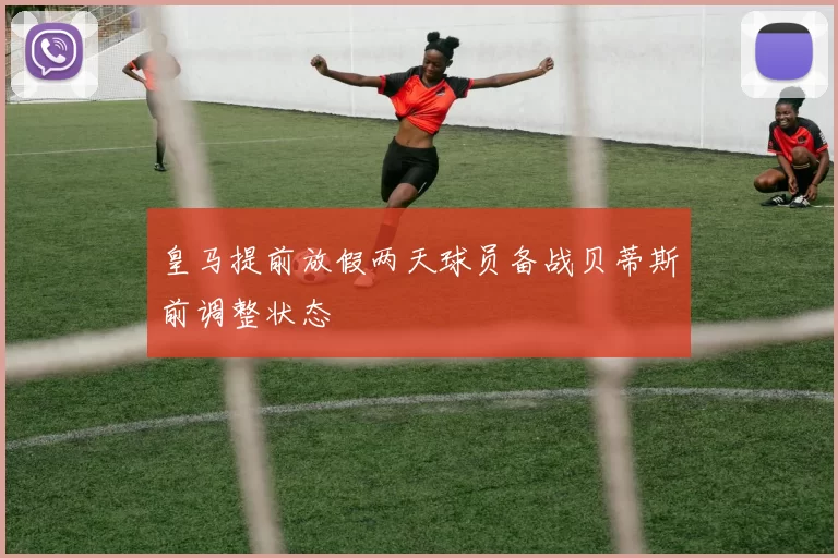 皇马提前放假两天球员备战贝蒂斯前调整状态