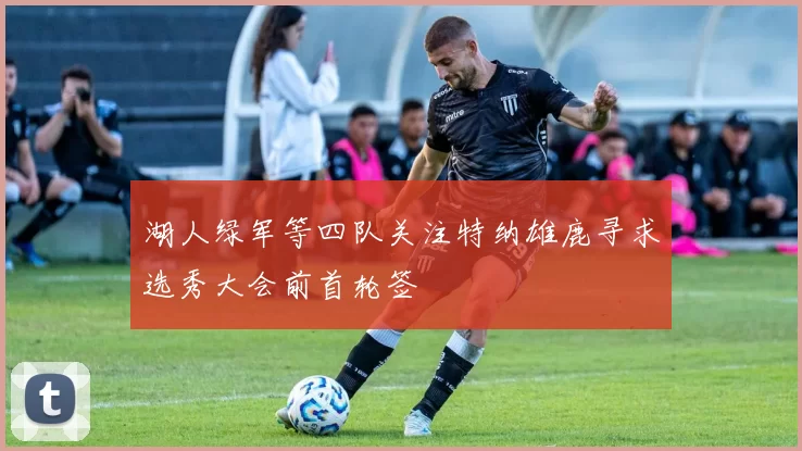 湖人绿军等四队关注特纳雄鹿寻求选秀大会前首轮签
