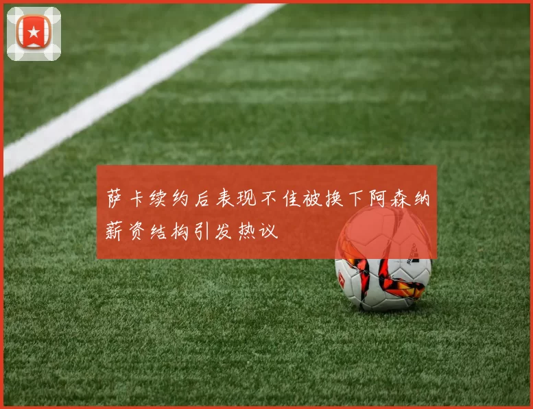 萨卡续约后表现不佳被换下阿森纳薪资结构引发热议