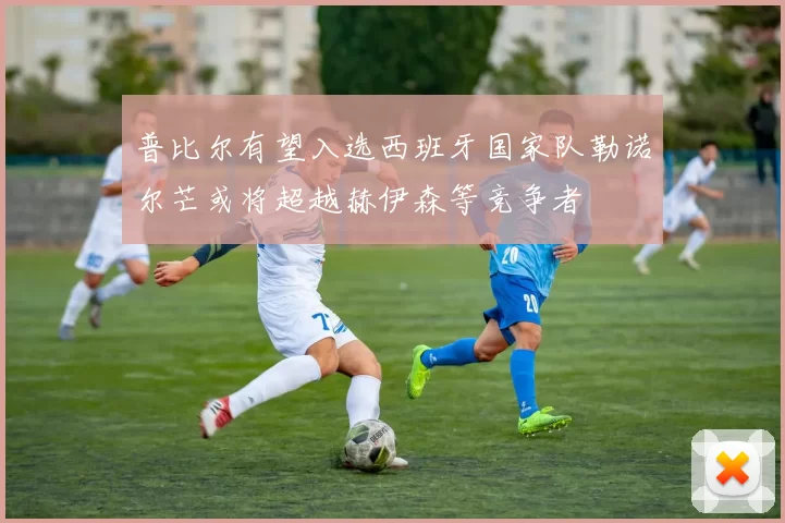 普比尔有望入选西班牙国家队勒诺尔芒或将超越赫伊森等竞争者