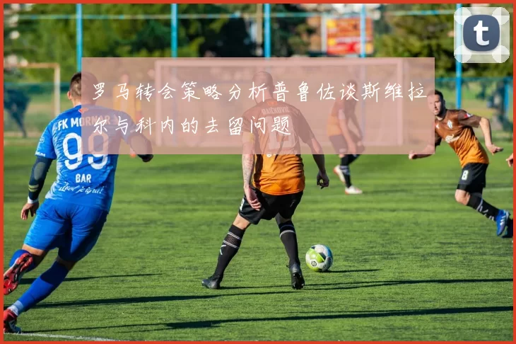 罗马转会策略分析普鲁佐谈斯维拉尔与科内的去留问题