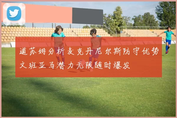 道苏姆分析麦克丹尼尔斯防守优势文班亚马潜力无限随时爆发