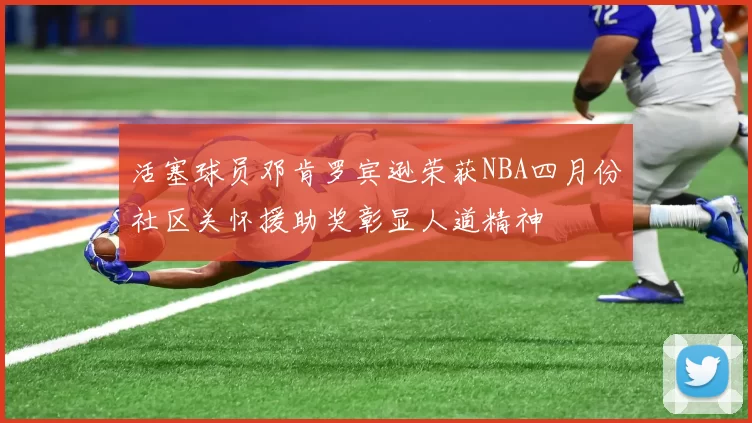 活塞球员邓肯罗宾逊荣获NBA四月份社区关怀援助奖彰显人道精神