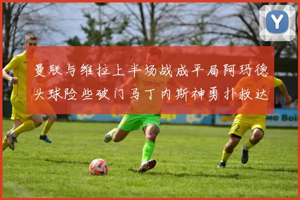 曼联与维拉上半场战成平局阿玛德头球险些破门马丁内斯神勇扑救达洛特错失良机