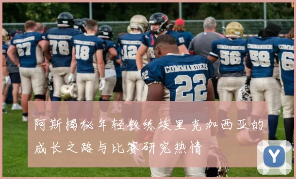 阿斯揭秘年轻教练埃里克加西亚的成长之路与比赛研究热情