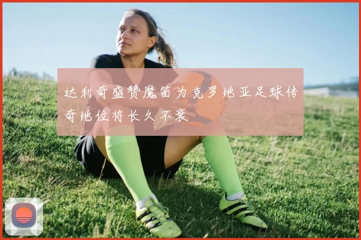 达利奇盛赞魔笛为克罗地亚足球传奇地位将长久不衰