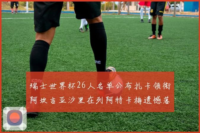 瑞士世界杯26人名单公布扎卡领衔阿坎吉亚沙里在列阿特卡梅遗憾落选