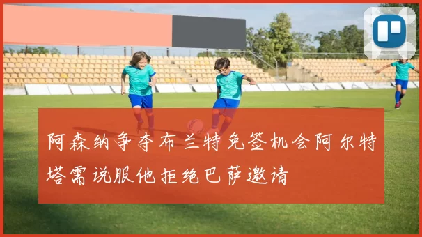 阿森纳争夺布兰特免签机会阿尔特塔需说服他拒绝巴萨邀请